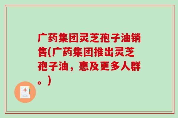 广药集团灵芝孢子油销售(广药集团推出灵芝孢子油，惠及更多人群。)-第1张图片-破壁灵芝孢子粉研究指南