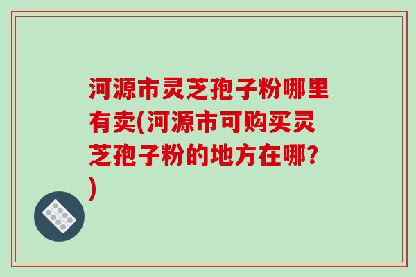河源市灵芝孢子粉哪里有卖(河源市可购买灵芝孢子粉的地方在哪?)-第1张图片-破壁灵芝孢子粉研究指南 河源市灵芝孢子粉哪里有卖(河源市可购买灵芝孢子粉的地方在哪?)-第1张图片-破壁灵芝孢子粉研究指南