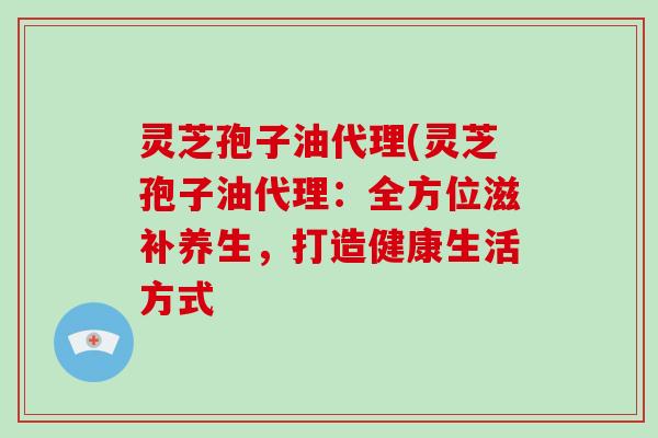 灵芝孢子油代理(灵芝孢子油代理:全方位滋补养生,打造健康生活方式-第1张图片-破壁灵芝孢子粉研究指南 灵芝孢子油代理(灵芝孢子油代理:全方位滋补养生,打造健康生活方式-第1张图片-破壁灵芝孢子粉研究指南