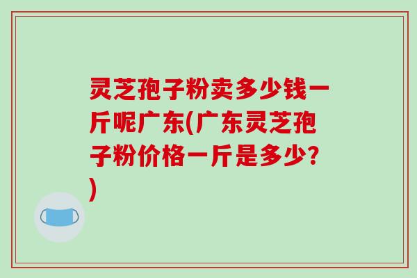 灵芝孢子粉卖多少钱一斤呢广东(广东灵芝孢子粉价格一斤是多少?)-第1张图片-破壁灵芝孢子粉研究指南 灵芝孢子粉卖多少钱一斤呢广东(广东灵芝孢子粉价格一斤是多少?)-第1张图片-破壁灵芝孢子粉研究指南