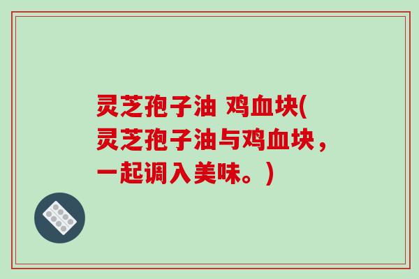 灵芝孢子油 鸡血块(灵芝孢子油与鸡血块,一起调入美味。)-第1张图片-破壁灵芝孢子粉研究指南 灵芝孢子油 鸡血块(灵芝孢子油与鸡血块,一起调入美味。)-第1张图片-破壁灵芝孢子粉研究指南