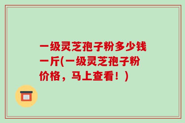 一级灵芝孢子粉多少钱一斤(一级灵芝孢子粉价格,马上查看!)-第1张图片-破壁灵芝孢子粉研究指南 一级灵芝孢子粉多少钱一斤(一级灵芝孢子粉价格,马上查看!)-第1张图片-破壁灵芝孢子粉研究指南