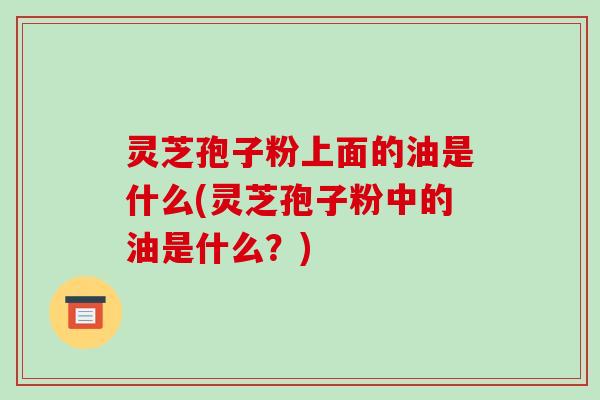 灵芝孢子粉上面的油是什么(灵芝孢子粉中的油是什么?)-第1张图片-破壁灵芝孢子粉研究指南 灵芝孢子粉上面的油是什么(灵芝孢子粉中的油是什么?)-第1张图片-破壁灵芝孢子粉研究指南