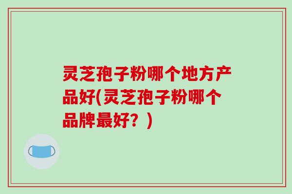 灵芝孢子粉哪个地方产品好(灵芝孢子粉哪个品牌最好？)-第1张图片-破壁灵芝孢子粉研究指南