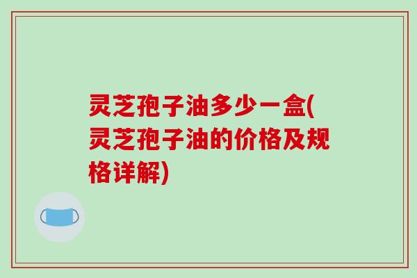 灵芝孢子油多少一盒(灵芝孢子油的价格及规格详解)-第1张图片-破壁灵芝孢子粉研究指南