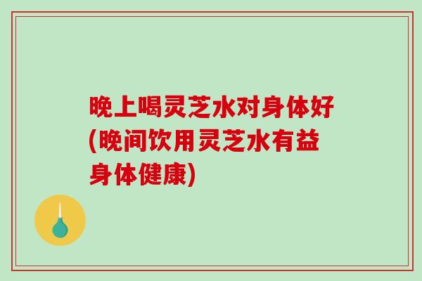 晚上喝灵芝水对身体好(晚间饮用灵芝水有益身体健康)-第1张图片-破壁灵芝孢子粉研究指南 晚上喝灵芝水对身体好(晚间饮用灵芝水有益身体健康)-第1张图片-破壁灵芝孢子粉研究指南