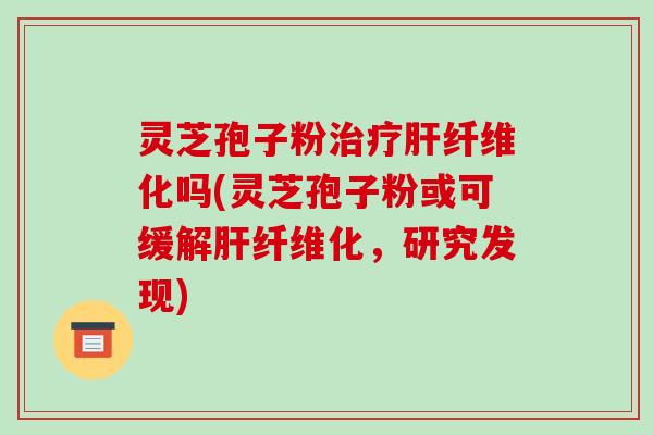 灵芝孢子粉治疗肝纤维化吗(灵芝孢子粉或可缓解肝纤维化，研究发现)-第1张图片-破壁灵芝孢子粉研究指南