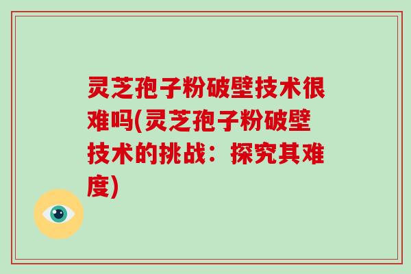 灵芝孢子粉破壁技术很难吗(灵芝孢子粉破壁技术的挑战：探究其难度)-第1张图片-破壁灵芝孢子粉研究指南