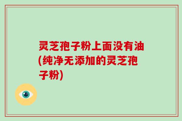 灵芝孢子粉上面没有油(纯净无添加的灵芝孢子粉)-第1张图片-破壁灵芝孢子粉研究指南 灵芝孢子粉上面没有油(纯净无添加的灵芝孢子粉)-第1张图片-破壁灵芝孢子粉研究指南
