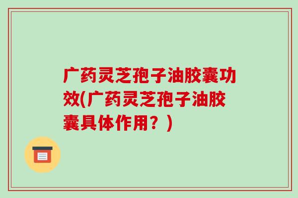 广药灵芝孢子油胶囊功效(广药灵芝孢子油胶囊具体作用?)-第1张图片-破壁灵芝孢子粉研究指南 广药灵芝孢子油胶囊功效(广药灵芝孢子油胶囊具体作用?)-第1张图片-破壁灵芝孢子粉研究指南