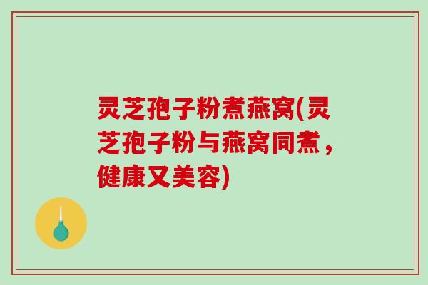 灵芝孢子粉煮燕窝(灵芝孢子粉与燕窝同煮，健康又美容)-第1张图片-破壁灵芝孢子粉研究指南