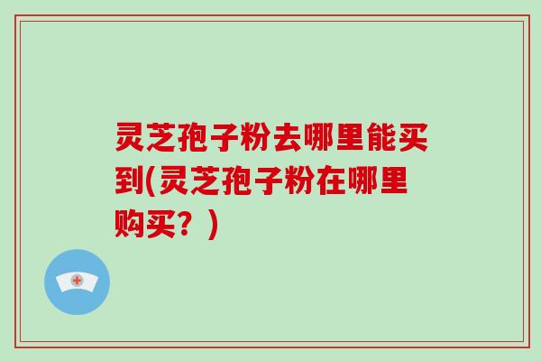 灵芝孢子粉去哪里能买到(灵芝孢子粉在哪里购买?)-第1张图片-破壁灵芝孢子粉研究指南 灵芝孢子粉去哪里能买到(灵芝孢子粉在哪里购买?)-第1张图片-破壁灵芝孢子粉研究指南