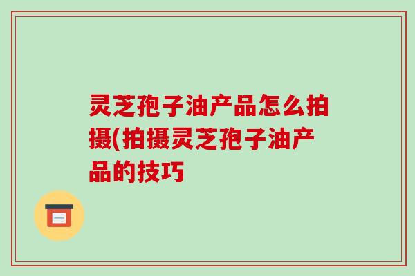 灵芝孢子油产品怎么拍摄(拍摄灵芝孢子油产品的技巧-第1张图片-破壁灵芝孢子粉研究指南 灵芝孢子油产品怎么拍摄(拍摄灵芝孢子油产品的技巧-第1张图片-破壁灵芝孢子粉研究指南