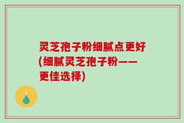 灵芝孢子粉细腻点更好(细腻灵芝孢子粉——更佳选择)-第1张图片-破壁灵芝孢子粉研究指南