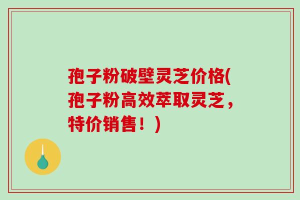 孢子粉破壁灵芝价格(孢子粉高效萃取灵芝，特价销售！)-第1张图片-破壁灵芝孢子粉研究指南
