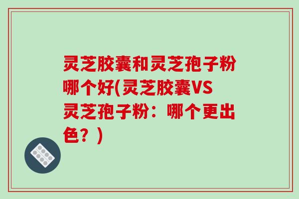 灵芝胶囊和灵芝孢子粉哪个好(灵芝胶囊VS灵芝孢子粉：哪个更出色？)-第1张图片-破壁灵芝孢子粉研究指南