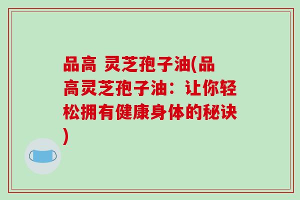 品高 灵芝孢子油(品高灵芝孢子油:让你轻松拥有健康身体的秘诀)-第1张图片-破壁灵芝孢子粉研究指南 品高 灵芝孢子油(品高灵芝孢子油:让你轻松拥有健康身体的秘诀)-第1张图片-破壁灵芝孢子粉研究指南