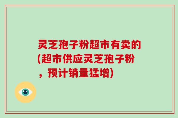 灵芝孢子粉超市有卖的(超市供应灵芝孢子粉,预计销量猛增)-第1张图片-破壁灵芝孢子粉研究指南 灵芝孢子粉超市有卖的(超市供应灵芝孢子粉,预计销量猛增)-第1张图片-破壁灵芝孢子粉研究指南