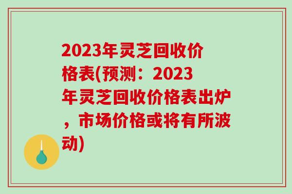 2023年灵芝回收价格表(预测:2023年灵芝回收价格表出炉,市场价格或将有所波动)-第1张图片-破壁灵芝孢子粉研究指南 2023年灵芝回收价格表(预测:2023年灵芝回收价格表出炉,市场价格或将有所波动)-第1张图片-破壁灵芝孢子粉研究指南