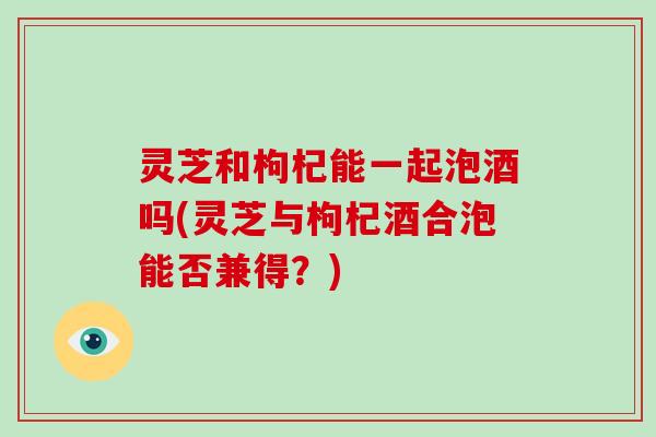 灵芝和枸杞能一起泡酒吗(灵芝与枸杞酒合泡能否兼得?)-第1张图片-破壁灵芝孢子粉研究指南 灵芝和枸杞能一起泡酒吗(灵芝与枸杞酒合泡能否兼得?)-第1张图片-破壁灵芝孢子粉研究指南