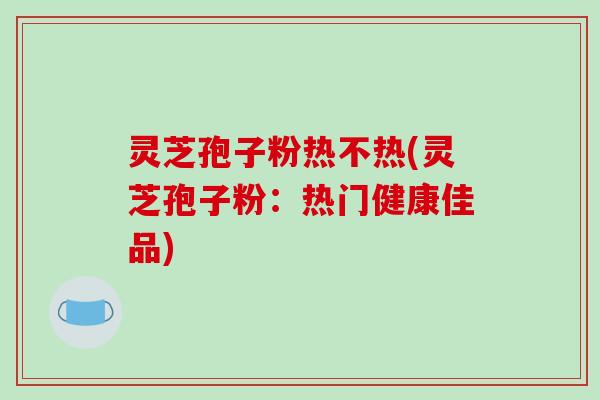 灵芝孢子粉热不热(灵芝孢子粉:热门健康佳品)-第1张图片-破壁灵芝孢子粉研究指南 灵芝孢子粉热不热(灵芝孢子粉:热门健康佳品)-第1张图片-破壁灵芝孢子粉研究指南