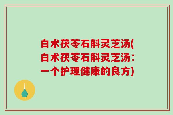 白术茯苓石斛灵芝汤(白术茯苓石斛灵芝汤:一个护理健康的良方)-第1张图片-破壁灵芝孢子粉研究指南 白术茯苓石斛灵芝汤(白术茯苓石斛灵芝汤:一个护理健康的良方)-第1张图片-破壁灵芝孢子粉研究指南