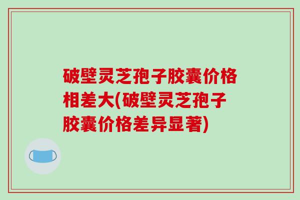 破壁灵芝孢子胶囊价格相差大(破壁灵芝孢子胶囊价格差异显著)-第1张图片-破壁灵芝孢子粉研究指南