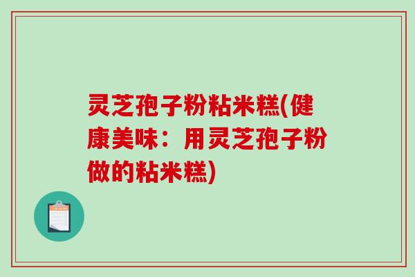 灵芝孢子粉粘米糕(健康美味：用灵芝孢子粉做的粘米糕)-第1张图片-破壁灵芝孢子粉研究指南