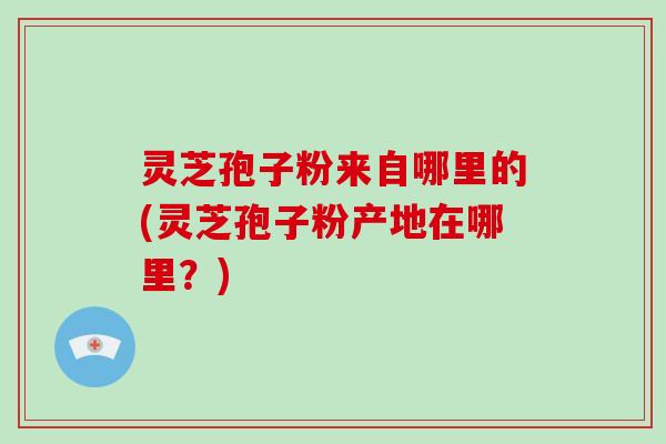 灵芝孢子粉来自哪里的(灵芝孢子粉产地在哪里？)-第1张图片-破壁灵芝孢子粉研究指南