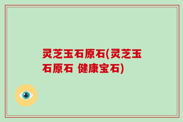 灵芝玉石原石(灵芝玉石原石 健康宝石)-第1张图片-破壁灵芝孢子粉研究指南