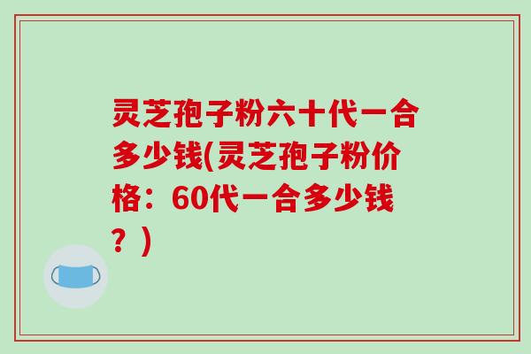 灵芝孢子粉六十代一合多少钱(灵芝孢子粉价格:60代一合多少钱?)-第1张图片-破壁灵芝孢子粉研究指南 灵芝孢子粉六十代一合多少钱(灵芝孢子粉价格:60代一合多少钱?)-第1张图片-破壁灵芝孢子粉研究指南