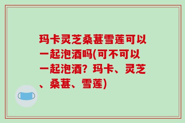 玛卡灵芝桑葚雪莲可以一起泡酒吗(可不可以一起泡酒?玛卡、灵芝、桑葚、雪莲)-第1张图片-破壁灵芝孢子粉研究指南 玛卡灵芝桑葚雪莲可以一起泡酒吗(可不可以一起泡酒?玛卡、灵芝、桑葚、雪莲)-第1张图片-破壁灵芝孢子粉研究指南