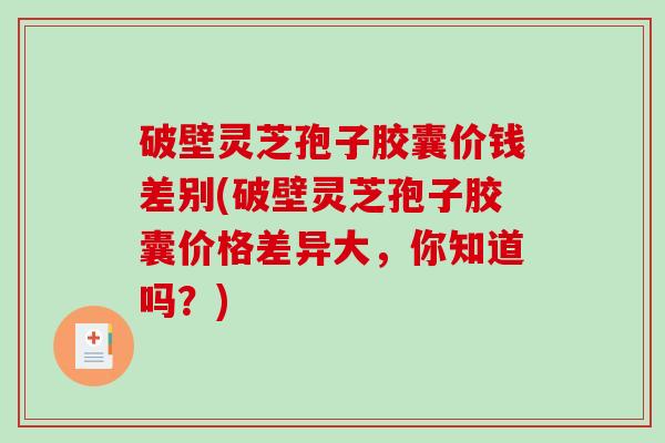 破壁灵芝孢子胶囊价钱差别(破壁灵芝孢子胶囊价格差异大，你知道吗？)-第1张图片-破壁灵芝孢子粉研究指南