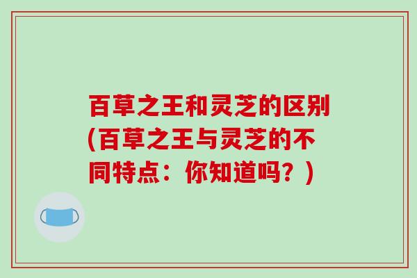 百草之王和灵芝的区别(百草之王与灵芝的不同特点:你知道吗?)-第1张图片-破壁灵芝孢子粉研究指南 百草之王和灵芝的区别(百草之王与灵芝的不同特点:你知道吗?)-第1张图片-破壁灵芝孢子粉研究指南