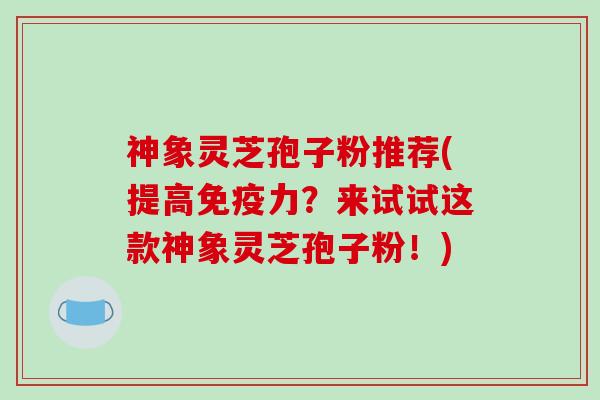 神象灵芝孢子粉推荐(提高免疫力？来试试这款神象灵芝孢子粉！)-第1张图片-破壁灵芝孢子粉研究指南