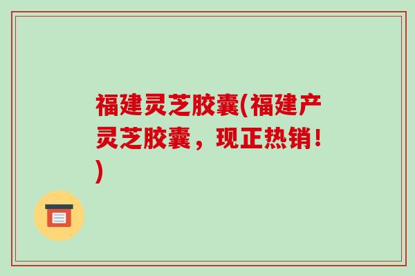 福建灵芝胶囊(福建产灵芝胶囊,现正热销!)-第1张图片-破壁灵芝孢子粉研究指南 福建灵芝胶囊(福建产灵芝胶囊,现正热销!)-第1张图片-破壁灵芝孢子粉研究指南