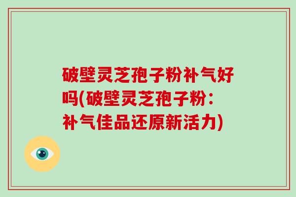 破壁灵芝孢子粉补气好吗(破壁灵芝孢子粉：补气佳品还原新活力)-第1张图片-破壁灵芝孢子粉研究指南