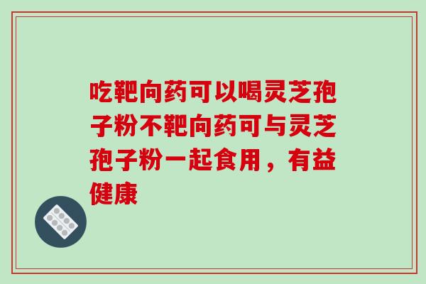 吃靶向药可以喝灵芝孢子粉不靶向药可与灵芝孢子粉一起食用,有益健康-第1张图片-破壁灵芝孢子粉研究指南 吃靶向药可以喝灵芝孢子粉不靶向药可与灵芝孢子粉一起食用,有益健康-第1张图片-破壁灵芝孢子粉研究指南