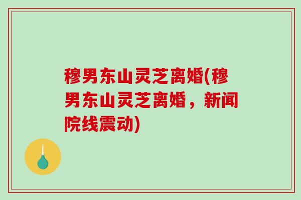 穆男东山灵芝离婚(穆男东山灵芝离婚,新闻院线震动)-第1张图片-破壁灵芝孢子粉研究指南 穆男东山灵芝离婚(穆男东山灵芝离婚,新闻院线震动)-第1张图片-破壁灵芝孢子粉研究指南