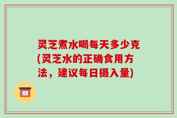 灵芝煮水喝每天多少克(灵芝水的正确食用方法,建议每日摄入量)-第1张图片-破壁灵芝孢子粉研究指南 灵芝煮水喝每天多少克(灵芝水的正确食用方法,建议每日摄入量)-第1张图片-破壁灵芝孢子粉研究指南