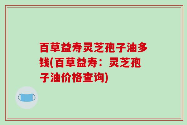 百草益寿灵芝孢子油多钱(百草益寿:灵芝孢子油价格查询)-第1张图片-破壁灵芝孢子粉研究指南 百草益寿灵芝孢子油多钱(百草益寿:灵芝孢子油价格查询)-第1张图片-破壁灵芝孢子粉研究指南
