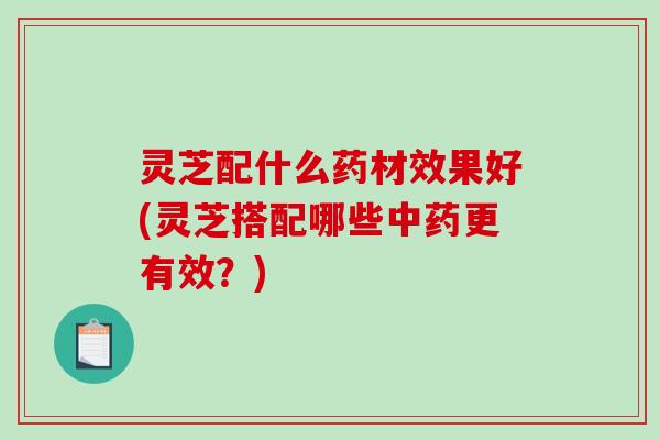 灵芝配什么药材效果好(灵芝搭配哪些中药更有效?)-第1张图片-破壁灵芝孢子粉研究指南 灵芝配什么药材效果好(灵芝搭配哪些中药更有效?)-第1张图片-破壁灵芝孢子粉研究指南