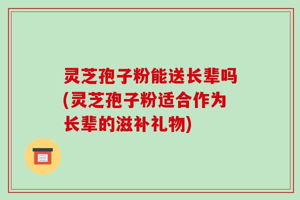 灵芝孢子粉能送长辈吗(灵芝孢子粉适合作为长辈的滋补礼物)-第1张图片-破壁灵芝孢子粉研究指南 灵芝孢子粉能送长辈吗(灵芝孢子粉适合作为长辈的滋补礼物)-第1张图片-破壁灵芝孢子粉研究指南