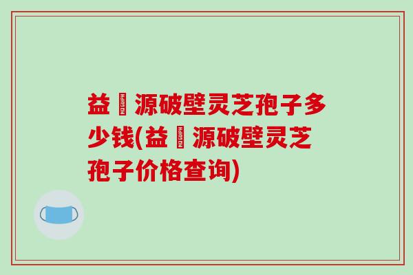 益璟源破壁灵芝孢子多少钱(益璟源破壁灵芝孢子价格查询)-第1张图片-破壁灵芝孢子粉研究指南