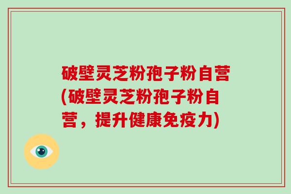 破壁灵芝粉孢子粉自营(破壁灵芝粉孢子粉自营,提升健康免疫力)-第1张图片-破壁灵芝孢子粉研究指南 破壁灵芝粉孢子粉自营(破壁灵芝粉孢子粉自营,提升健康免疫力)-第1张图片-破壁灵芝孢子粉研究指南