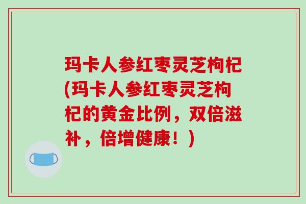 玛卡人参红枣灵芝枸杞(玛卡人参红枣灵芝枸杞的黄金比例,双倍滋补,倍增健康!)-第1张图片-破壁灵芝孢子粉研究指南 玛卡人参红枣灵芝枸杞(玛卡人参红枣灵芝枸杞的黄金比例,双倍滋补,倍增健康!)-第1张图片-破壁灵芝孢子粉研究指南