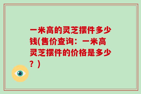一米高的灵芝摆件多少钱(售价查询：一米高灵芝摆件的价格是多少？)-第1张图片-破壁灵芝孢子粉研究指南