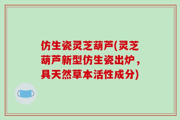 仿生瓷灵芝葫芦(灵芝葫芦新型仿生瓷出炉,具天然草本活性成分)-第1张图片-破壁灵芝孢子粉研究指南 仿生瓷灵芝葫芦(灵芝葫芦新型仿生瓷出炉,具天然草本活性成分)-第1张图片-破壁灵芝孢子粉研究指南