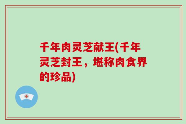 千年肉灵芝献王(千年灵芝封王，堪称肉食界的珍品)-第1张图片-破壁灵芝孢子粉研究指南