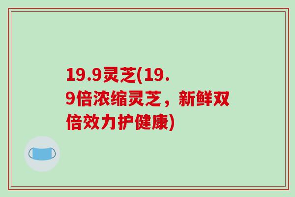 19.9灵芝(19.9倍浓缩灵芝,新鲜双倍效力护健康)-第1张图片-破壁灵芝孢子粉研究指南 19.9灵芝(19.9倍浓缩灵芝,新鲜双倍效力护健康)-第1张图片-破壁灵芝孢子粉研究指南
